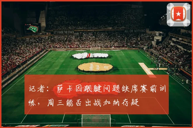 记者：萨卡因跟腱问题缺席赛前训练，周三能否出战加纳存疑