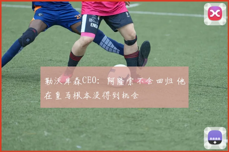 勒沃库森CEO：阿隆索不会回归 他在皇马根本没得到机会